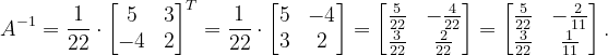 \dpi{120} A^{-1}=\frac{1}{22}\cdot \begin{bmatrix} 5 & 3\\ -4& 2 \end{bmatrix}^{T}=\frac{1}{22}\cdot \begin{bmatrix} 5 & -4\\ 3& 2 \end{bmatrix}=\begin{bmatrix} \frac{5}{22} & -\frac{4}{22}\\ \frac{3}{22}&\frac{2}{22} \end{bmatrix}= \begin{bmatrix} \frac{5}{22} &-\frac{2}{11} \\ \frac{3}{22} &\frac{1}{11} \end{bmatrix}.